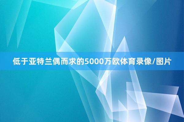 低于亚特兰偶而求的5000万欧体育录像/图片