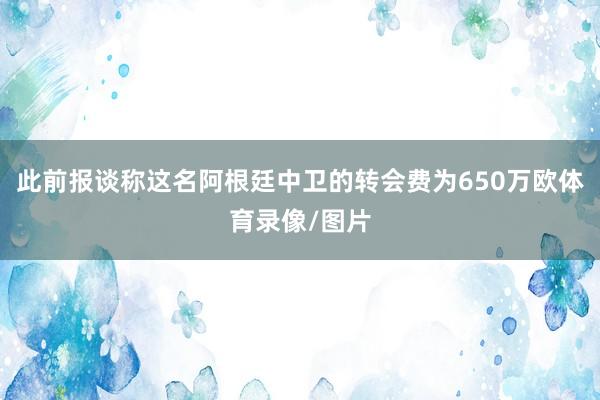 此前报谈称这名阿根廷中卫的转会费为650万欧体育录像/图片