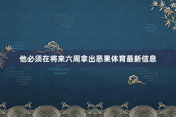 他必须在将来六周拿出恶果体育最新信息