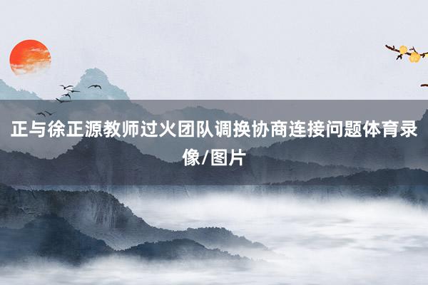 正与徐正源教师过火团队调换协商连接问题体育录像/图片