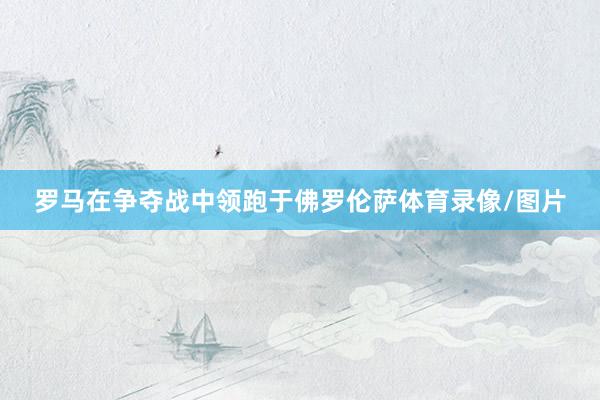 罗马在争夺战中领跑于佛罗伦萨体育录像/图片
