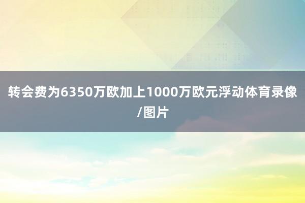 转会费为6350万欧加上1000万欧元浮动体育录像/图片
