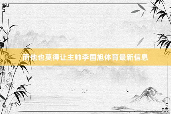 而他也莫得让主帅李国旭体育最新信息