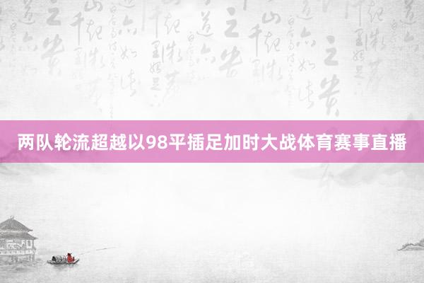 两队轮流超越以98平插足加时大战体育赛事直播