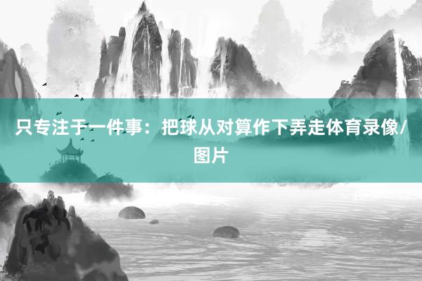 只专注于一件事：把球从对算作下弄走体育录像/图片