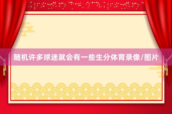 随机许多球迷就会有一些生分体育录像/图片
