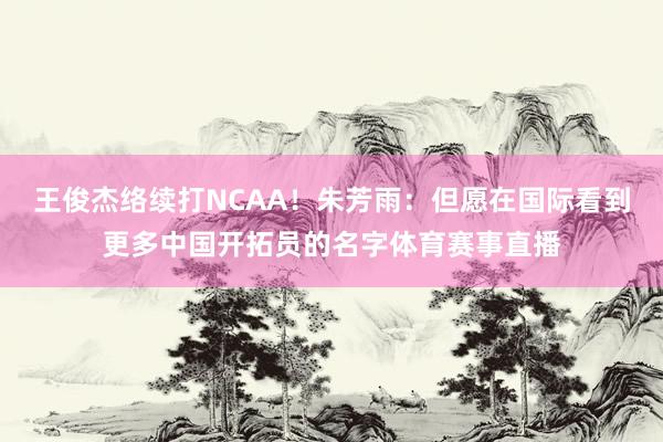 王俊杰络续打NCAA！朱芳雨：但愿在国际看到更多中国开拓员的名字体育赛事直播
