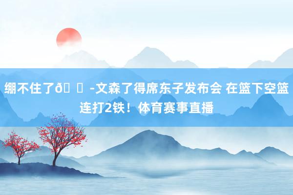 绷不住了😭文森了得席东子发布会 在篮下空篮连打2铁！体育赛事直播