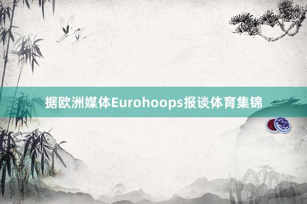 据欧洲媒体Eurohoops报谈体育集锦