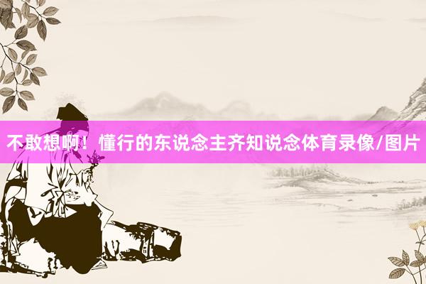 不敢想啊！懂行的东说念主齐知说念体育录像/图片