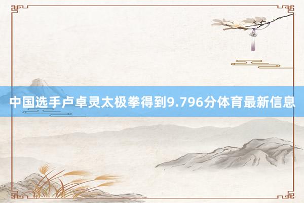 中国选手卢卓灵太极拳得到9.796分体育最新信息