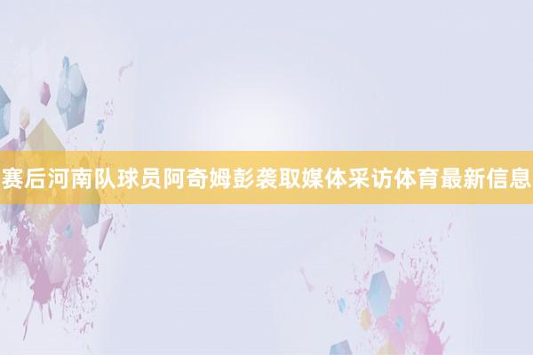 赛后河南队球员阿奇姆彭袭取媒体采访体育最新信息