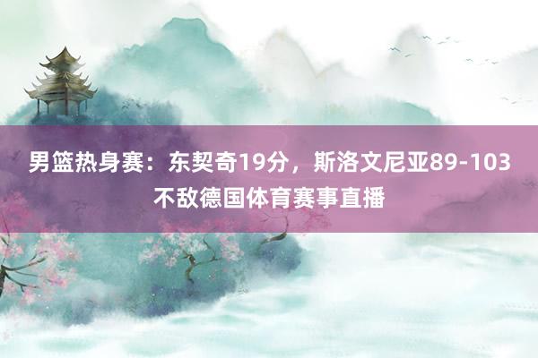 男篮热身赛：东契奇19分，斯洛文尼亚89-103不敌德国体育赛事直播
