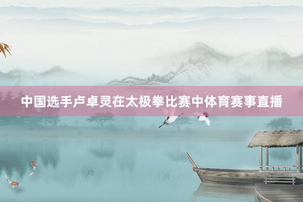 中国选手卢卓灵在太极拳比赛中体育赛事直播