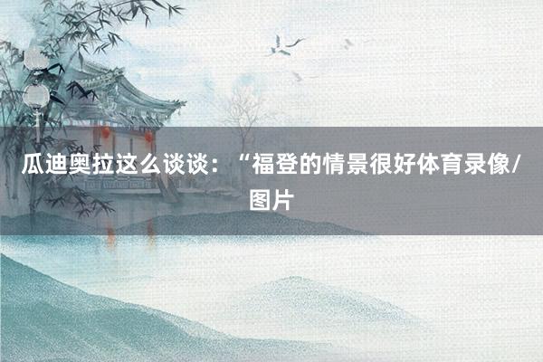瓜迪奥拉这么谈谈：“福登的情景很好体育录像/图片