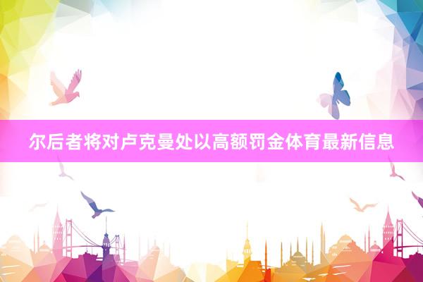 尔后者将对卢克曼处以高额罚金体育最新信息