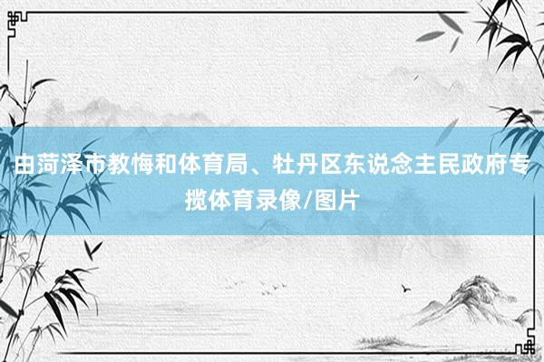 由菏泽市教悔和体育局、牡丹区东说念主民政府专揽体育录像/图片