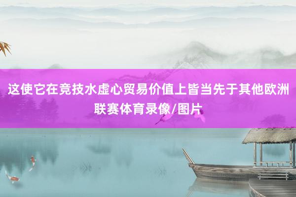 这使它在竞技水虚心贸易价值上皆当先于其他欧洲联赛体育录像/图片