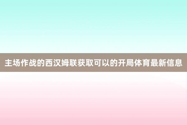 主场作战的西汉姆联获取可以的开局体育最新信息