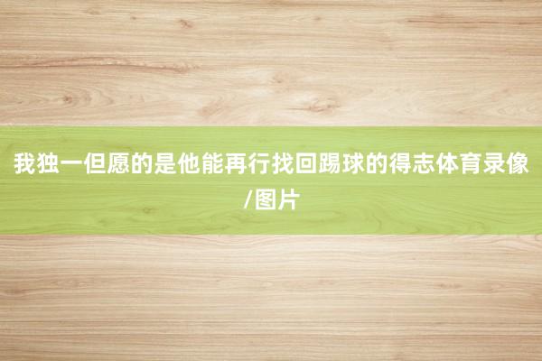 我独一但愿的是他能再行找回踢球的得志体育录像/图片