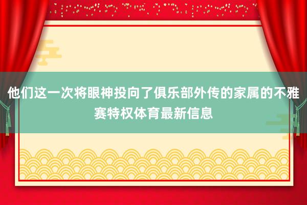 他们这一次将眼神投向了俱乐部外传的家属的不雅赛特权体育最新信息