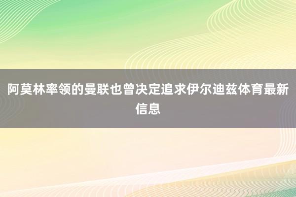 阿莫林率领的曼联也曾决定追求伊尔迪兹体育最新信息