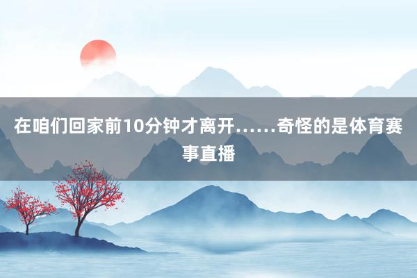 在咱们回家前10分钟才离开……奇怪的是体育赛事直播