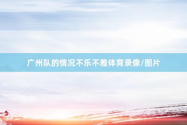 广州队的情况不乐不雅体育录像/图片