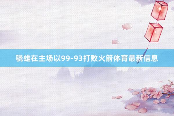 骁雄在主场以99-93打败火箭体育最新信息
