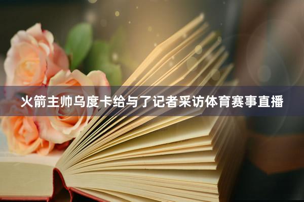 火箭主帅乌度卡给与了记者采访体育赛事直播