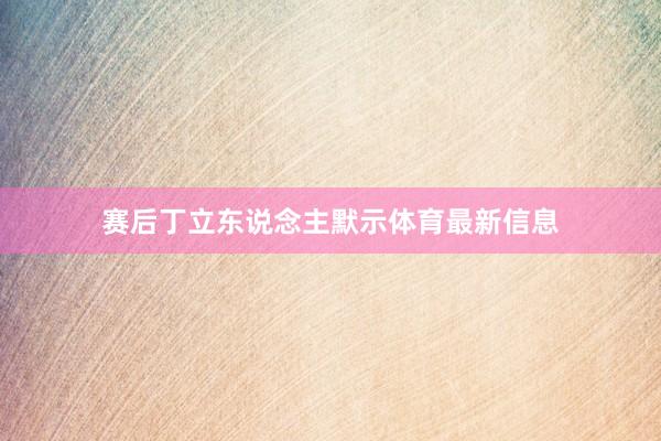 赛后丁立东说念主默示体育最新信息