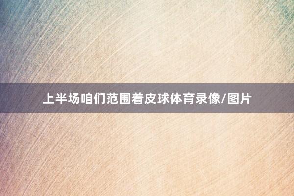 上半场咱们范围着皮球体育录像/图片