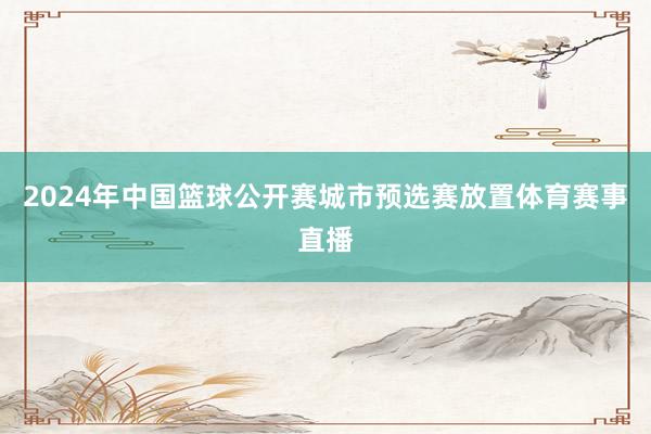 2024年中国篮球公开赛城市预选赛放置体育赛事直播