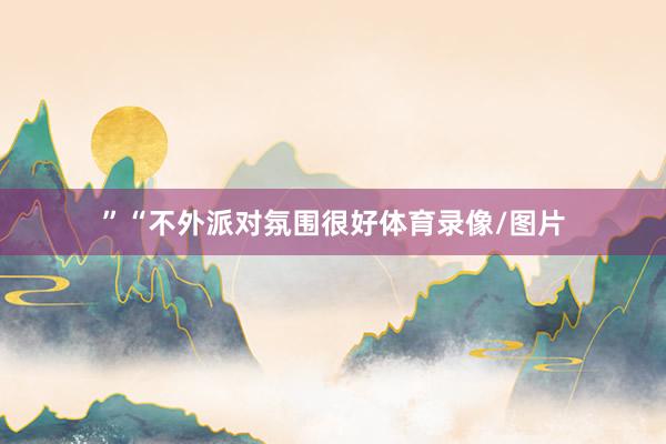 ”“不外派对氛围很好体育录像/图片