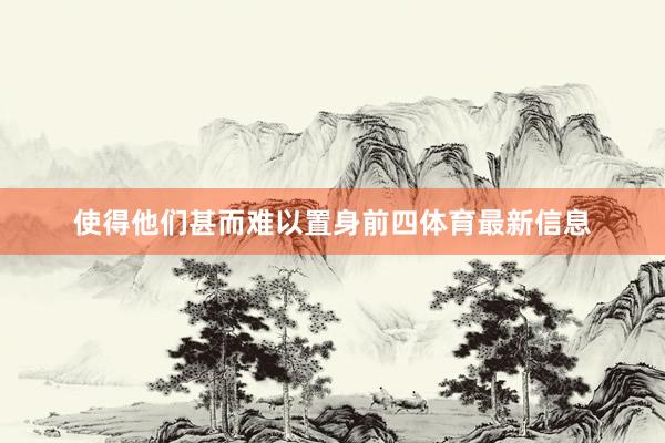 使得他们甚而难以置身前四体育最新信息