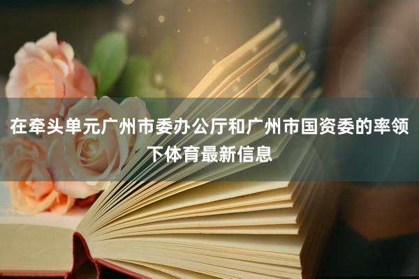 在牵头单元广州市委办公厅和广州市国资委的率领下体育最新信息