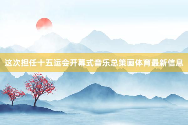 这次担任十五运会开幕式音乐总策画体育最新信息