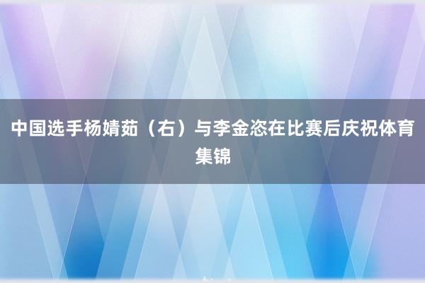 中国选手杨婧茹（右）与李金恣在比赛后庆祝体育集锦