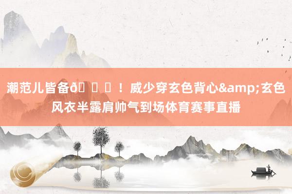 潮范儿皆备😎！威少穿玄色背心&玄色风衣半露肩帅气到场体育赛事直播
