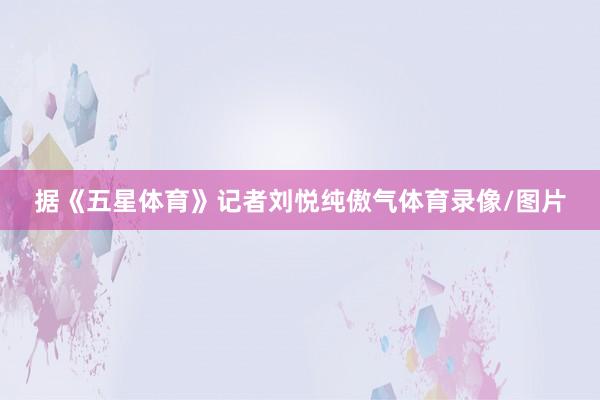 据《五星体育》记者刘悦纯傲气体育录像/图片