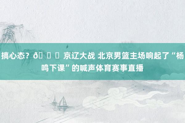 搞心态？😅京辽大战 北京男篮主场响起了“杨鸣下课”的喊声体育赛事直播