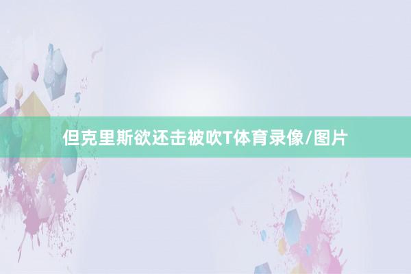 但克里斯欲还击被吹T体育录像/图片