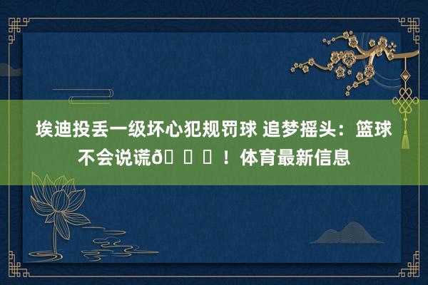 埃迪投丢一级坏心犯规罚球 追梦摇头：篮球不会说谎💀！体育最新信息