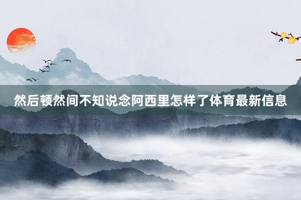 然后顿然间不知说念阿西里怎样了体育最新信息
