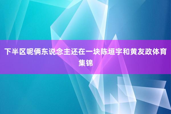 下半区呢俩东说念主还在一块陈垣宇和黄友政体育集锦
