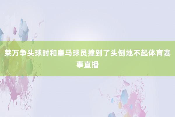 莱万争头球时和皇马球员撞到了头倒地不起体育赛事直播