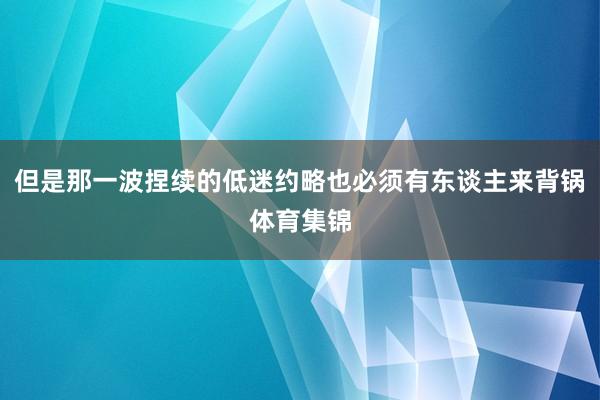 但是那一波捏续的低迷约略也必须有东谈主来背锅体育集锦