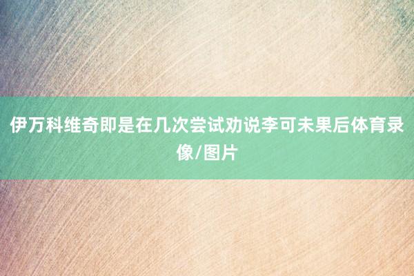 伊万科维奇即是在几次尝试劝说李可未果后体育录像/图片