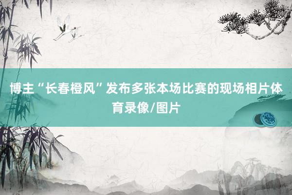 博主“长春橙风”发布多张本场比赛的现场相片体育录像/图片