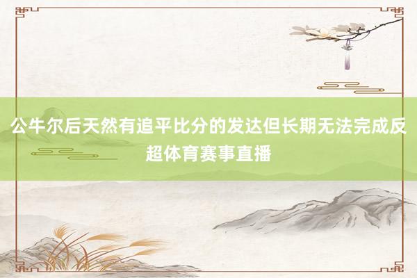 公牛尔后天然有追平比分的发达但长期无法完成反超体育赛事直播